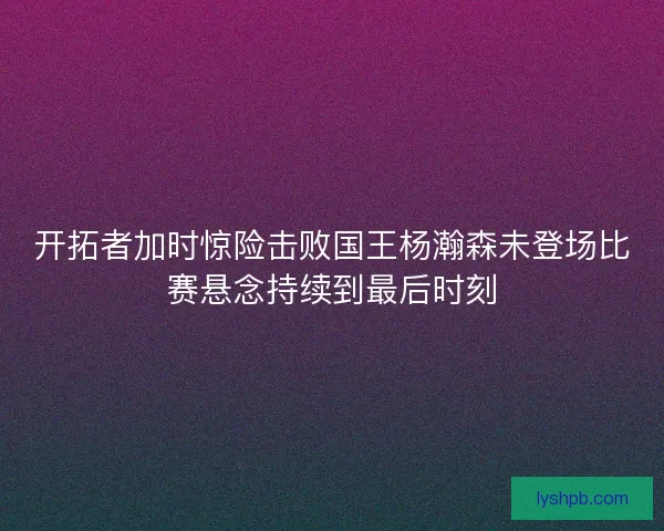 开拓者加时惊险击败国王杨瀚森未登场比赛悬念持续到最后时刻