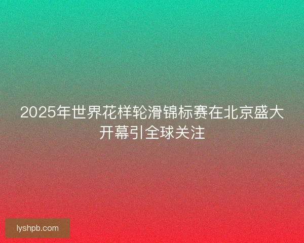 2025年世界花样轮滑锦标赛在北京盛大开幕引全球关注