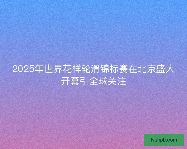 2025年世界花样轮滑锦标赛在北京盛大开幕引全球关注