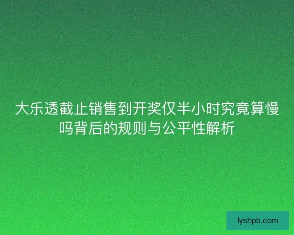 大乐透截止销售到开奖仅半小时究竟算慢吗背后的规则与公平性解析
