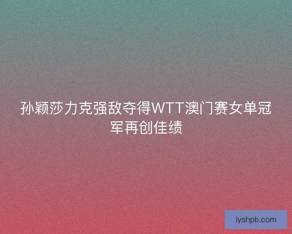 孙颖莎力克强敌夺得WTT澳门赛女单冠军再创佳绩