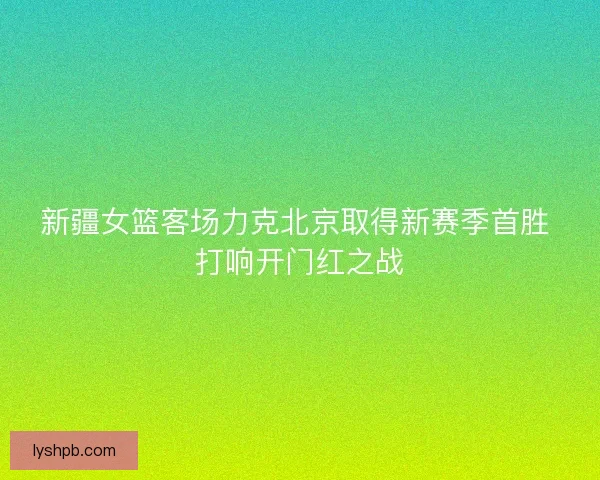 新疆女篮客场力克北京取得新赛季首胜 打响开门红之战