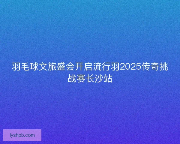 羽毛球文旅盛会开启流行羽2025传奇挑战赛长沙站