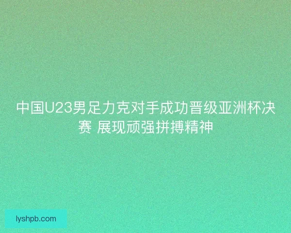 中国U23男足力克对手成功晋级亚洲杯决赛 展现顽强拼搏精神