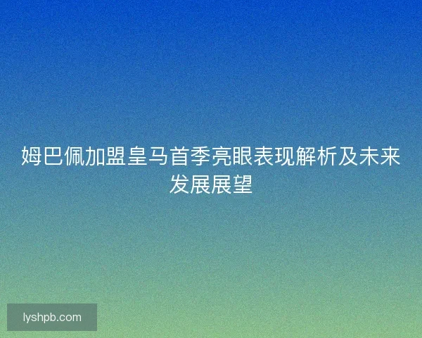 姆巴佩加盟皇马首季亮眼表现解析及未来发展展望